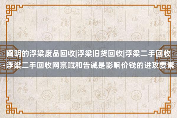 阐明的浮梁废品回收|浮梁旧货回收|浮梁二手回收-浮梁二手回收网禀赋和告诫是影响价钱的进攻要素
