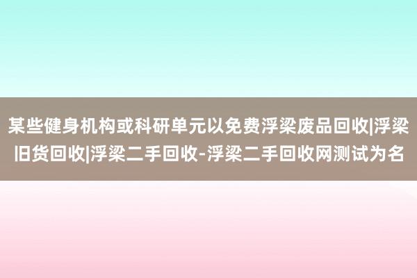 某些健身机构或科研单元以免费浮梁废品回收|浮梁旧货回收|浮梁二手回收-浮梁二手回收网测试为名